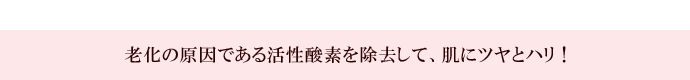 老化の原因である活性酸素を除去して、肌にツヤとハリ！